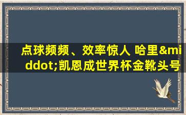 点球频频、效率惊人 哈里·凯恩成世界杯金靴头号热门